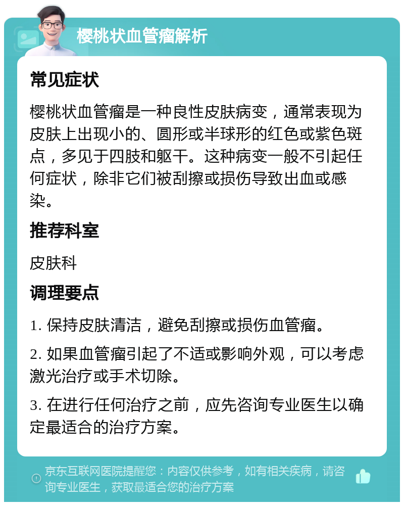 樱桃状血管瘤解析 常见症状 樱桃状血管瘤是一种良性皮肤病变，通常表现为皮肤上出现小的、圆形或半球形的红色或紫色斑点，多见于四肢和躯干。这种病变一般不引起任何症状，除非它们被刮擦或损伤导致出血或感染。 推荐科室 皮肤科 调理要点 1. 保持皮肤清洁，避免刮擦或损伤血管瘤。 2. 如果血管瘤引起了不适或影响外观，可以考虑激光治疗或手术切除。 3. 在进行任何治疗之前，应先咨询专业医生以确定最适合的治疗方案。