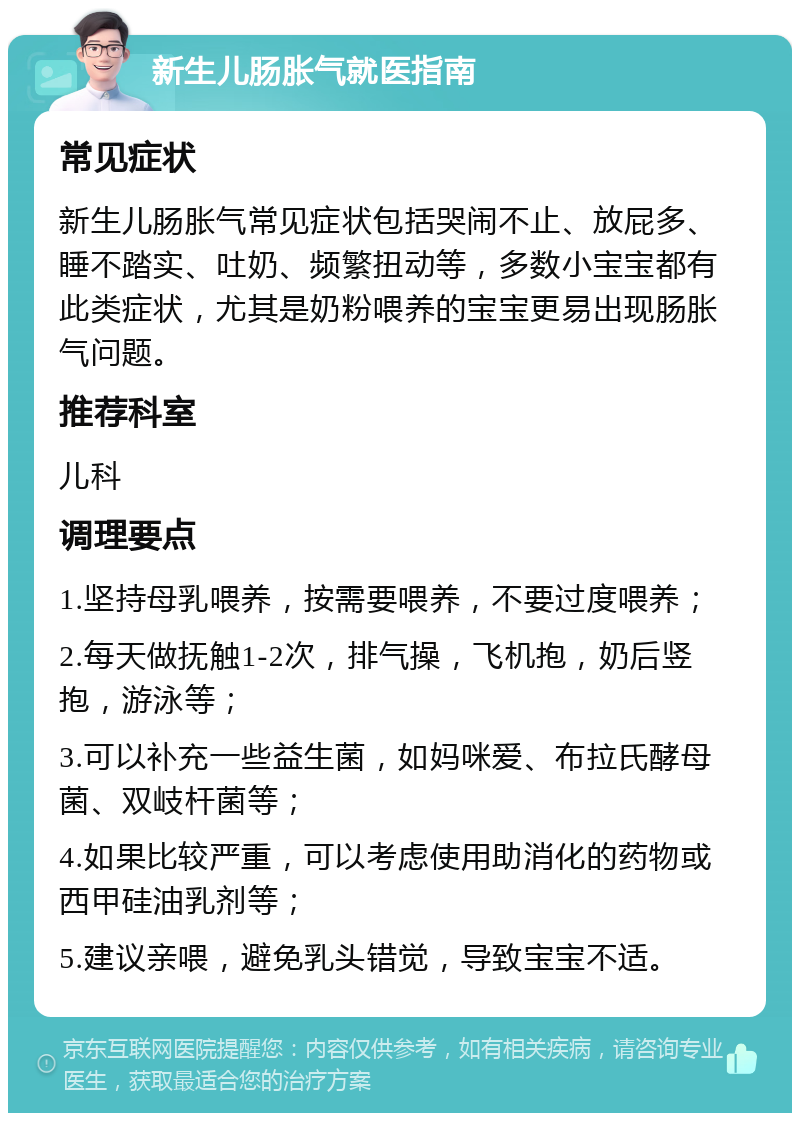 新生儿肠胀气就医指南 常见症状 新生儿肠胀气常见症状包括哭闹不止、放屁多、睡不踏实、吐奶、频繁扭动等，多数小宝宝都有此类症状，尤其是奶粉喂养的宝宝更易出现肠胀气问题。 推荐科室 儿科 调理要点 1.坚持母乳喂养，按需要喂养，不要过度喂养； 2.每天做抚触1-2次，排气操，飞机抱，奶后竖抱，游泳等； 3.可以补充一些益生菌，如妈咪爱、布拉氏酵母菌、双岐杆菌等； 4.如果比较严重，可以考虑使用助消化的药物或西甲硅油乳剂等； 5.建议亲喂，避免乳头错觉，导致宝宝不适。