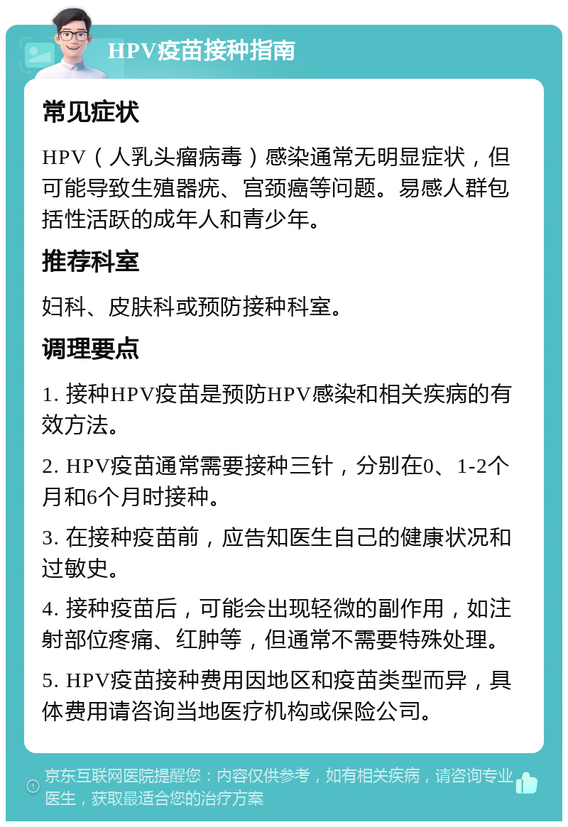 HPV疫苗接种指南 常见症状 HPV（人乳头瘤病毒）感染通常无明显症状，但可能导致生殖器疣、宫颈癌等问题。易感人群包括性活跃的成年人和青少年。 推荐科室 妇科、皮肤科或预防接种科室。 调理要点 1. 接种HPV疫苗是预防HPV感染和相关疾病的有效方法。 2. HPV疫苗通常需要接种三针，分别在0、1-2个月和6个月时接种。 3. 在接种疫苗前，应告知医生自己的健康状况和过敏史。 4. 接种疫苗后，可能会出现轻微的副作用，如注射部位疼痛、红肿等，但通常不需要特殊处理。 5. HPV疫苗接种费用因地区和疫苗类型而异，具体费用请咨询当地医疗机构或保险公司。