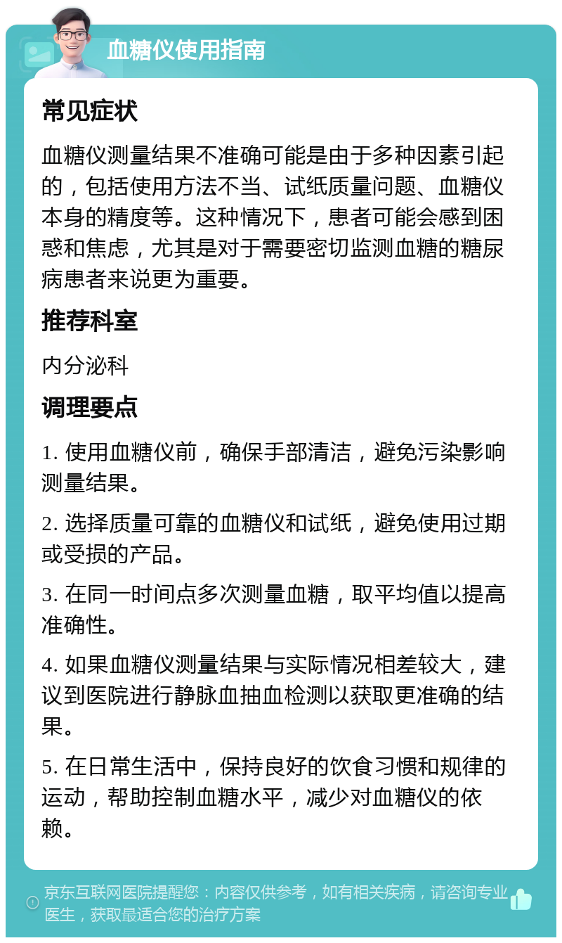 血糖仪使用指南 常见症状 血糖仪测量结果不准确可能是由于多种因素引起的，包括使用方法不当、试纸质量问题、血糖仪本身的精度等。这种情况下，患者可能会感到困惑和焦虑，尤其是对于需要密切监测血糖的糖尿病患者来说更为重要。 推荐科室 内分泌科 调理要点 1. 使用血糖仪前，确保手部清洁，避免污染影响测量结果。 2. 选择质量可靠的血糖仪和试纸，避免使用过期或受损的产品。 3. 在同一时间点多次测量血糖，取平均值以提高准确性。 4. 如果血糖仪测量结果与实际情况相差较大，建议到医院进行静脉血抽血检测以获取更准确的结果。 5. 在日常生活中，保持良好的饮食习惯和规律的运动，帮助控制血糖水平，减少对血糖仪的依赖。