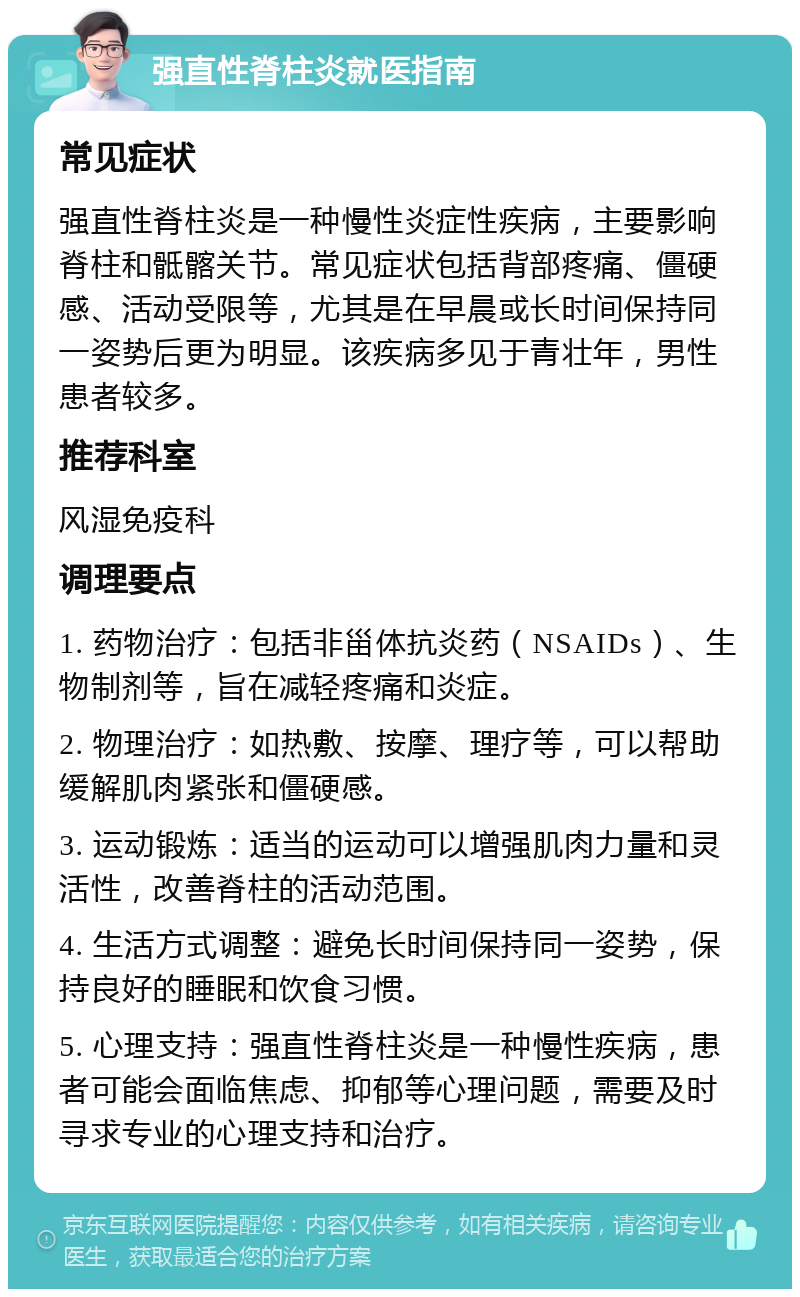 强直性脊柱炎就医指南 常见症状 强直性脊柱炎是一种慢性炎症性疾病，主要影响脊柱和骶髂关节。常见症状包括背部疼痛、僵硬感、活动受限等，尤其是在早晨或长时间保持同一姿势后更为明显。该疾病多见于青壮年，男性患者较多。 推荐科室 风湿免疫科 调理要点 1. 药物治疗：包括非甾体抗炎药（NSAIDs）、生物制剂等，旨在减轻疼痛和炎症。 2. 物理治疗：如热敷、按摩、理疗等，可以帮助缓解肌肉紧张和僵硬感。 3. 运动锻炼：适当的运动可以增强肌肉力量和灵活性，改善脊柱的活动范围。 4. 生活方式调整：避免长时间保持同一姿势，保持良好的睡眠和饮食习惯。 5. 心理支持：强直性脊柱炎是一种慢性疾病，患者可能会面临焦虑、抑郁等心理问题，需要及时寻求专业的心理支持和治疗。