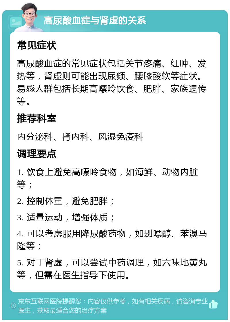 高尿酸血症与肾虚的关系 常见症状 高尿酸血症的常见症状包括关节疼痛、红肿、发热等，肾虚则可能出现尿频、腰膝酸软等症状。易感人群包括长期高嘌呤饮食、肥胖、家族遗传等。 推荐科室 内分泌科、肾内科、风湿免疫科 调理要点 1. 饮食上避免高嘌呤食物，如海鲜、动物内脏等； 2. 控制体重，避免肥胖； 3. 适量运动，增强体质； 4. 可以考虑服用降尿酸药物，如别嘌醇、苯溴马隆等； 5. 对于肾虚，可以尝试中药调理，如六味地黄丸等，但需在医生指导下使用。