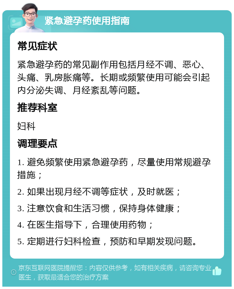 紧急避孕药使用指南 常见症状 紧急避孕药的常见副作用包括月经不调、恶心、头痛、乳房胀痛等。长期或频繁使用可能会引起内分泌失调、月经紊乱等问题。 推荐科室 妇科 调理要点 1. 避免频繁使用紧急避孕药，尽量使用常规避孕措施； 2. 如果出现月经不调等症状，及时就医； 3. 注意饮食和生活习惯，保持身体健康； 4. 在医生指导下，合理使用药物； 5. 定期进行妇科检查，预防和早期发现问题。