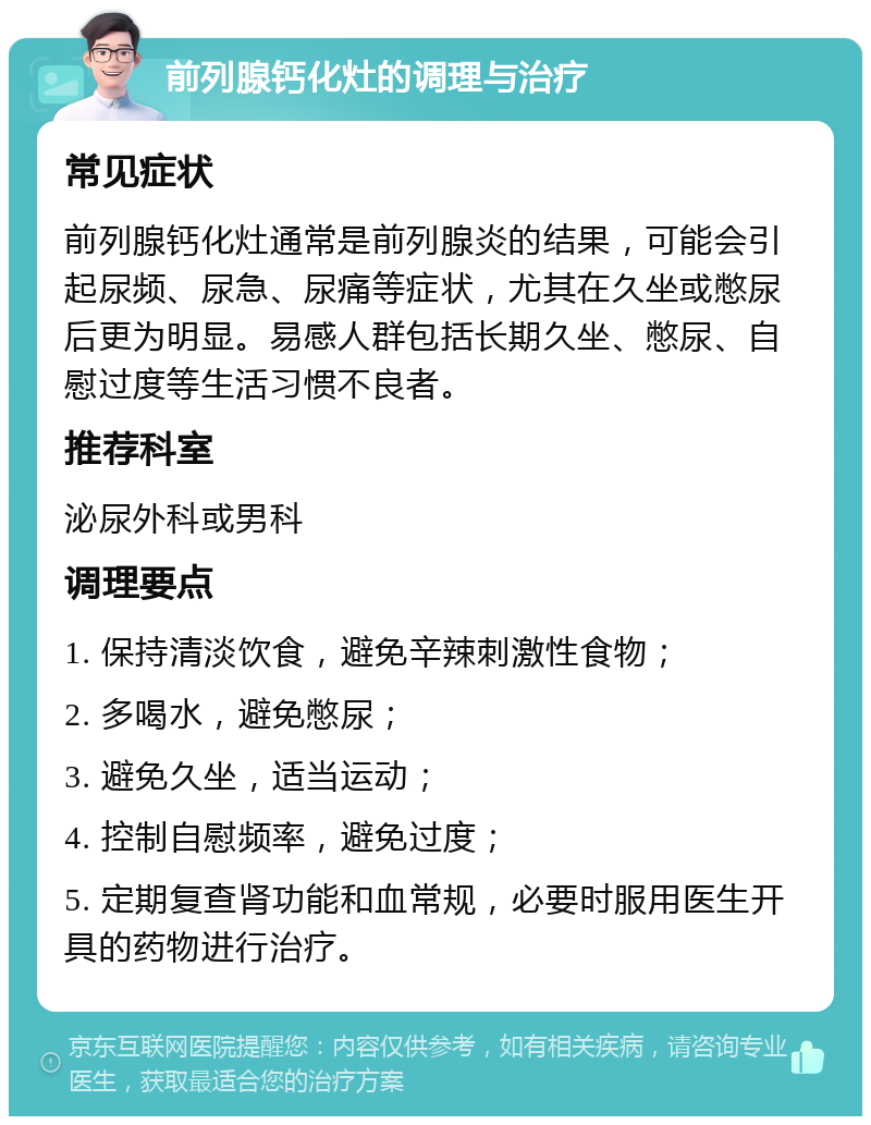 前列腺钙化灶的调理与治疗 常见症状 前列腺钙化灶通常是前列腺炎的结果，可能会引起尿频、尿急、尿痛等症状，尤其在久坐或憋尿后更为明显。易感人群包括长期久坐、憋尿、自慰过度等生活习惯不良者。 推荐科室 泌尿外科或男科 调理要点 1. 保持清淡饮食，避免辛辣刺激性食物； 2. 多喝水，避免憋尿； 3. 避免久坐，适当运动； 4. 控制自慰频率，避免过度； 5. 定期复查肾功能和血常规，必要时服用医生开具的药物进行治疗。