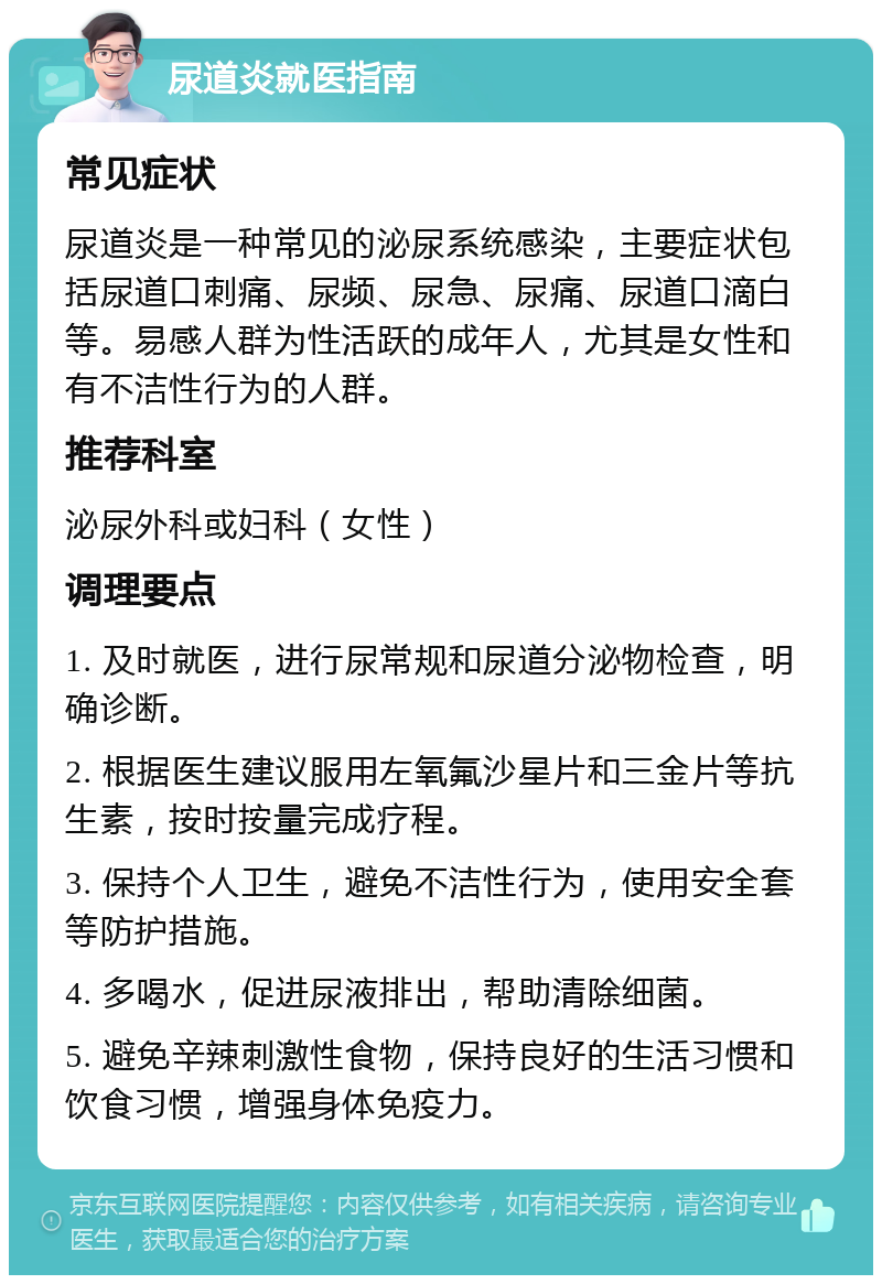 尿道炎就医指南 常见症状 尿道炎是一种常见的泌尿系统感染，主要症状包括尿道口刺痛、尿频、尿急、尿痛、尿道口滴白等。易感人群为性活跃的成年人，尤其是女性和有不洁性行为的人群。 推荐科室 泌尿外科或妇科（女性） 调理要点 1. 及时就医，进行尿常规和尿道分泌物检查，明确诊断。 2. 根据医生建议服用左氧氟沙星片和三金片等抗生素，按时按量完成疗程。 3. 保持个人卫生，避免不洁性行为，使用安全套等防护措施。 4. 多喝水，促进尿液排出，帮助清除细菌。 5. 避免辛辣刺激性食物，保持良好的生活习惯和饮食习惯，增强身体免疫力。