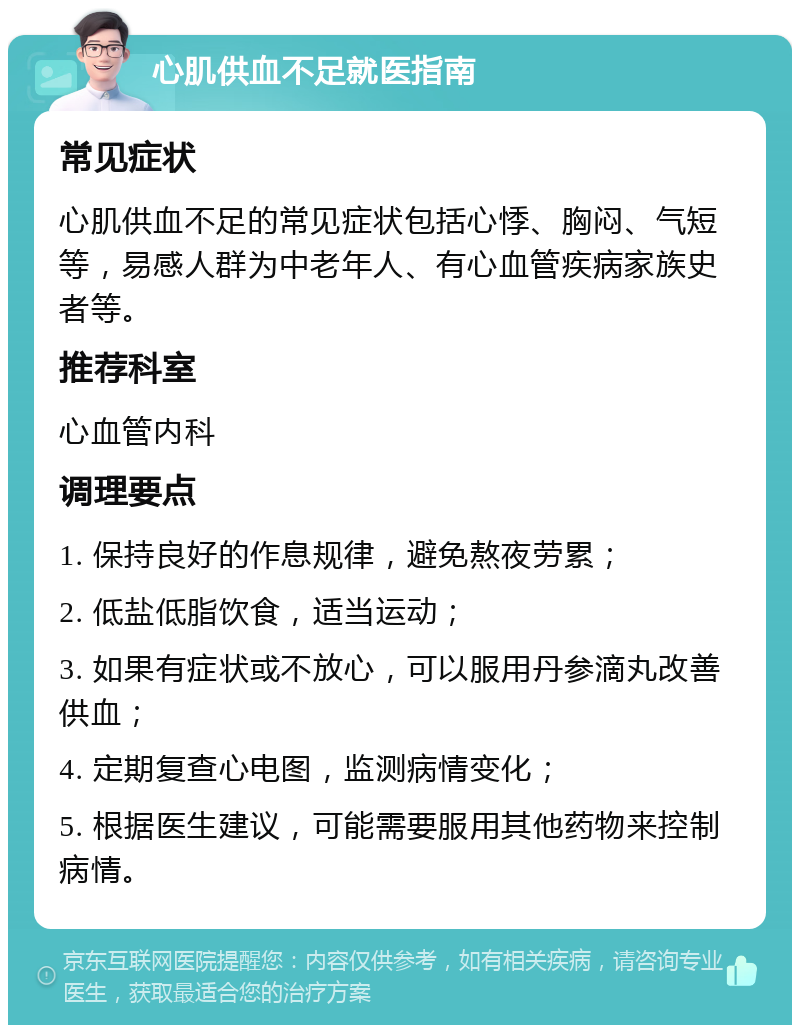 心肌供血不足就医指南 常见症状 心肌供血不足的常见症状包括心悸、胸闷、气短等，易感人群为中老年人、有心血管疾病家族史者等。 推荐科室 心血管内科 调理要点 1. 保持良好的作息规律，避免熬夜劳累； 2. 低盐低脂饮食，适当运动； 3. 如果有症状或不放心，可以服用丹参滴丸改善供血； 4. 定期复查心电图，监测病情变化； 5. 根据医生建议，可能需要服用其他药物来控制病情。