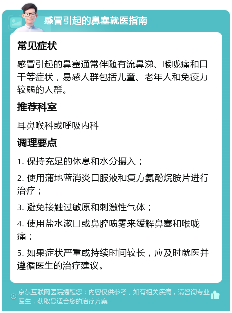 感冒引起的鼻塞就医指南 常见症状 感冒引起的鼻塞通常伴随有流鼻涕、喉咙痛和口干等症状，易感人群包括儿童、老年人和免疫力较弱的人群。 推荐科室 耳鼻喉科或呼吸内科 调理要点 1. 保持充足的休息和水分摄入； 2. 使用蒲地蓝消炎口服液和复方氨酚烷胺片进行治疗； 3. 避免接触过敏原和刺激性气体； 4. 使用盐水漱口或鼻腔喷雾来缓解鼻塞和喉咙痛； 5. 如果症状严重或持续时间较长，应及时就医并遵循医生的治疗建议。