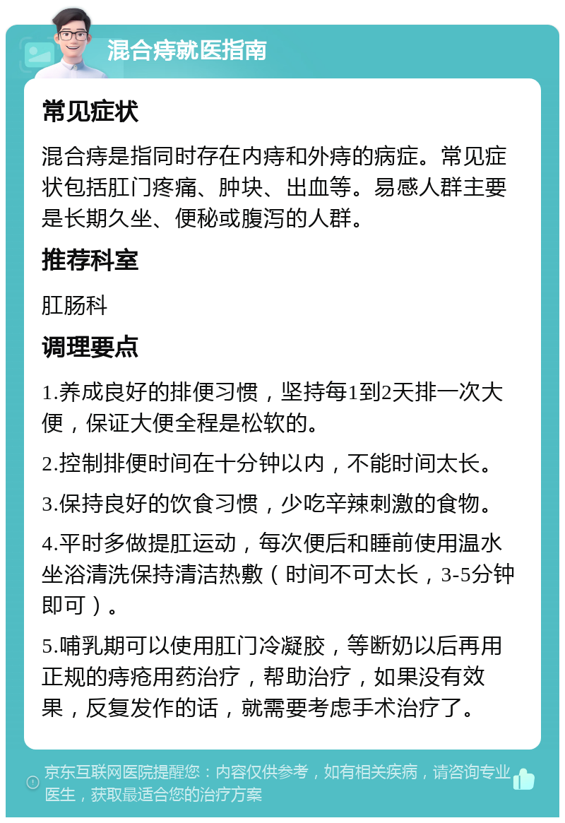 混合痔就医指南 常见症状 混合痔是指同时存在内痔和外痔的病症。常见症状包括肛门疼痛、肿块、出血等。易感人群主要是长期久坐、便秘或腹泻的人群。 推荐科室 肛肠科 调理要点 1.养成良好的排便习惯，坚持每1到2天排一次大便，保证大便全程是松软的。 2.控制排便时间在十分钟以内，不能时间太长。 3.保持良好的饮食习惯，少吃辛辣刺激的食物。 4.平时多做提肛运动，每次便后和睡前使用温水坐浴清洗保持清洁热敷（时间不可太长，3-5分钟即可）。 5.哺乳期可以使用肛门冷凝胶，等断奶以后再用正规的痔疮用药治疗，帮助治疗，如果没有效果，反复发作的话，就需要考虑手术治疗了。