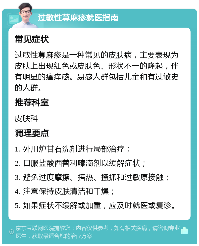 过敏性荨麻疹就医指南 常见症状 过敏性荨麻疹是一种常见的皮肤病，主要表现为皮肤上出现红色或皮肤色、形状不一的隆起，伴有明显的瘙痒感。易感人群包括儿童和有过敏史的人群。 推荐科室 皮肤科 调理要点 1. 外用炉甘石洗剂进行局部治疗； 2. 口服盐酸西替利嗪滴剂以缓解症状； 3. 避免过度摩擦、捂热、搔抓和过敏原接触； 4. 注意保持皮肤清洁和干燥； 5. 如果症状不缓解或加重，应及时就医或复诊。