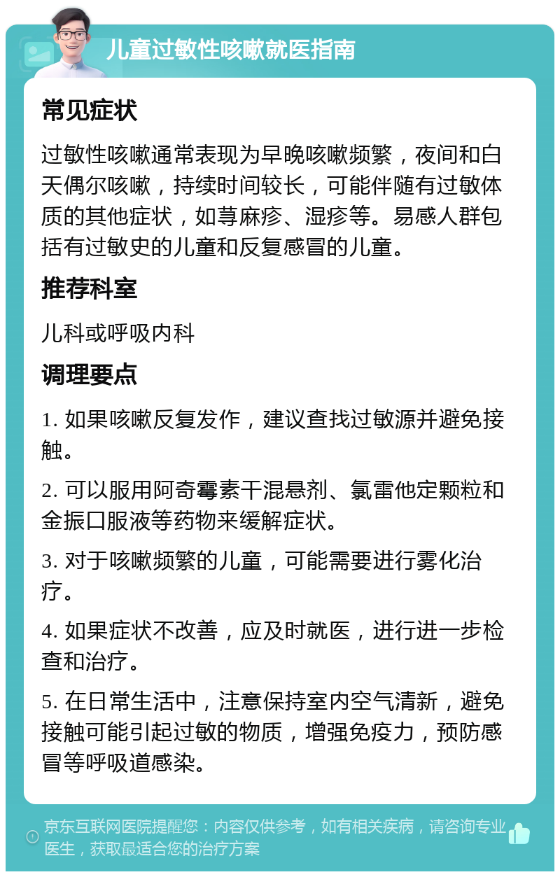 儿童过敏性咳嗽就医指南 常见症状 过敏性咳嗽通常表现为早晚咳嗽频繁，夜间和白天偶尔咳嗽，持续时间较长，可能伴随有过敏体质的其他症状，如荨麻疹、湿疹等。易感人群包括有过敏史的儿童和反复感冒的儿童。 推荐科室 儿科或呼吸内科 调理要点 1. 如果咳嗽反复发作，建议查找过敏源并避免接触。 2. 可以服用阿奇霉素干混悬剂、氯雷他定颗粒和金振口服液等药物来缓解症状。 3. 对于咳嗽频繁的儿童，可能需要进行雾化治疗。 4. 如果症状不改善，应及时就医，进行进一步检查和治疗。 5. 在日常生活中，注意保持室内空气清新，避免接触可能引起过敏的物质，增强免疫力，预防感冒等呼吸道感染。