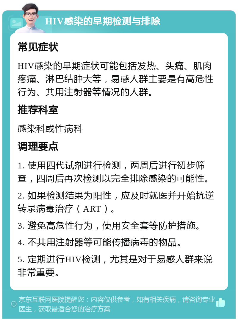 HIV感染的早期检测与排除 常见症状 HIV感染的早期症状可能包括发热、头痛、肌肉疼痛、淋巴结肿大等，易感人群主要是有高危性行为、共用注射器等情况的人群。 推荐科室 感染科或性病科 调理要点 1. 使用四代试剂进行检测，两周后进行初步筛查，四周后再次检测以完全排除感染的可能性。 2. 如果检测结果为阳性，应及时就医并开始抗逆转录病毒治疗（ART）。 3. 避免高危性行为，使用安全套等防护措施。 4. 不共用注射器等可能传播病毒的物品。 5. 定期进行HIV检测，尤其是对于易感人群来说非常重要。