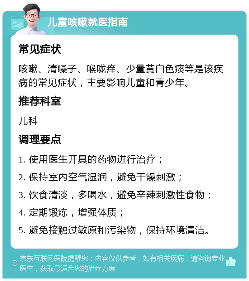 儿童咳嗽就医指南 常见症状 咳嗽、清嗓子、喉咙痒、少量黄白色痰等是该疾病的常见症状，主要影响儿童和青少年。 推荐科室 儿科 调理要点 1. 使用医生开具的药物进行治疗； 2. 保持室内空气湿润，避免干燥刺激； 3. 饮食清淡，多喝水，避免辛辣刺激性食物； 4. 定期锻炼，增强体质； 5. 避免接触过敏原和污染物，保持环境清洁。