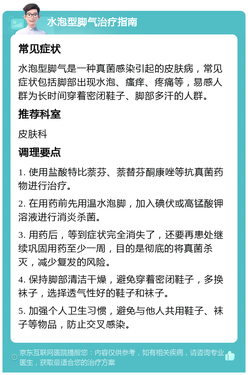 水泡型脚气治疗指南 常见症状 水泡型脚气是一种真菌感染引起的皮肤病，常见症状包括脚部出现水泡、瘙痒、疼痛等，易感人群为长时间穿着密闭鞋子、脚部多汗的人群。 推荐科室 皮肤科 调理要点 1. 使用盐酸特比萘芬、萘替芬酮康唑等抗真菌药物进行治疗。 2. 在用药前先用温水泡脚，加入碘伏或高锰酸钾溶液进行消炎杀菌。 3. 用药后，等到症状完全消失了，还要再患处继续巩固用药至少一周，目的是彻底的将真菌杀灭，减少复发的风险。 4. 保持脚部清洁干燥，避免穿着密闭鞋子，多换袜子，选择透气性好的鞋子和袜子。 5. 加强个人卫生习惯，避免与他人共用鞋子、袜子等物品，防止交叉感染。