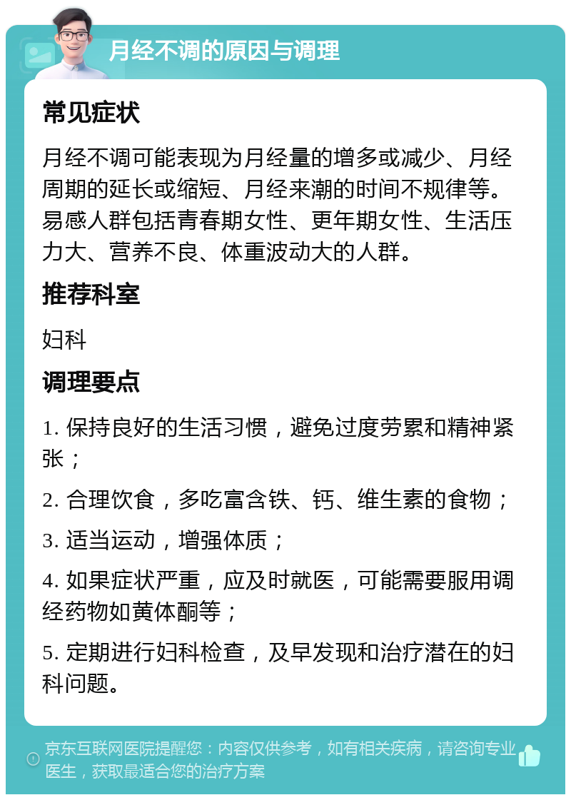 月经不调的原因与调理 常见症状 月经不调可能表现为月经量的增多或减少、月经周期的延长或缩短、月经来潮的时间不规律等。易感人群包括青春期女性、更年期女性、生活压力大、营养不良、体重波动大的人群。 推荐科室 妇科 调理要点 1. 保持良好的生活习惯，避免过度劳累和精神紧张； 2. 合理饮食，多吃富含铁、钙、维生素的食物； 3. 适当运动，增强体质； 4. 如果症状严重，应及时就医，可能需要服用调经药物如黄体酮等； 5. 定期进行妇科检查，及早发现和治疗潜在的妇科问题。