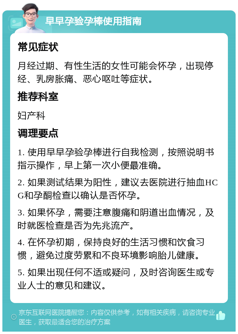 早早孕验孕棒使用指南 常见症状 月经过期、有性生活的女性可能会怀孕，出现停经、乳房胀痛、恶心呕吐等症状。 推荐科室 妇产科 调理要点 1. 使用早早孕验孕棒进行自我检测，按照说明书指示操作，早上第一次小便最准确。 2. 如果测试结果为阳性，建议去医院进行抽血HCG和孕酮检查以确认是否怀孕。 3. 如果怀孕，需要注意腹痛和阴道出血情况，及时就医检查是否为先兆流产。 4. 在怀孕初期，保持良好的生活习惯和饮食习惯，避免过度劳累和不良环境影响胎儿健康。 5. 如果出现任何不适或疑问，及时咨询医生或专业人士的意见和建议。