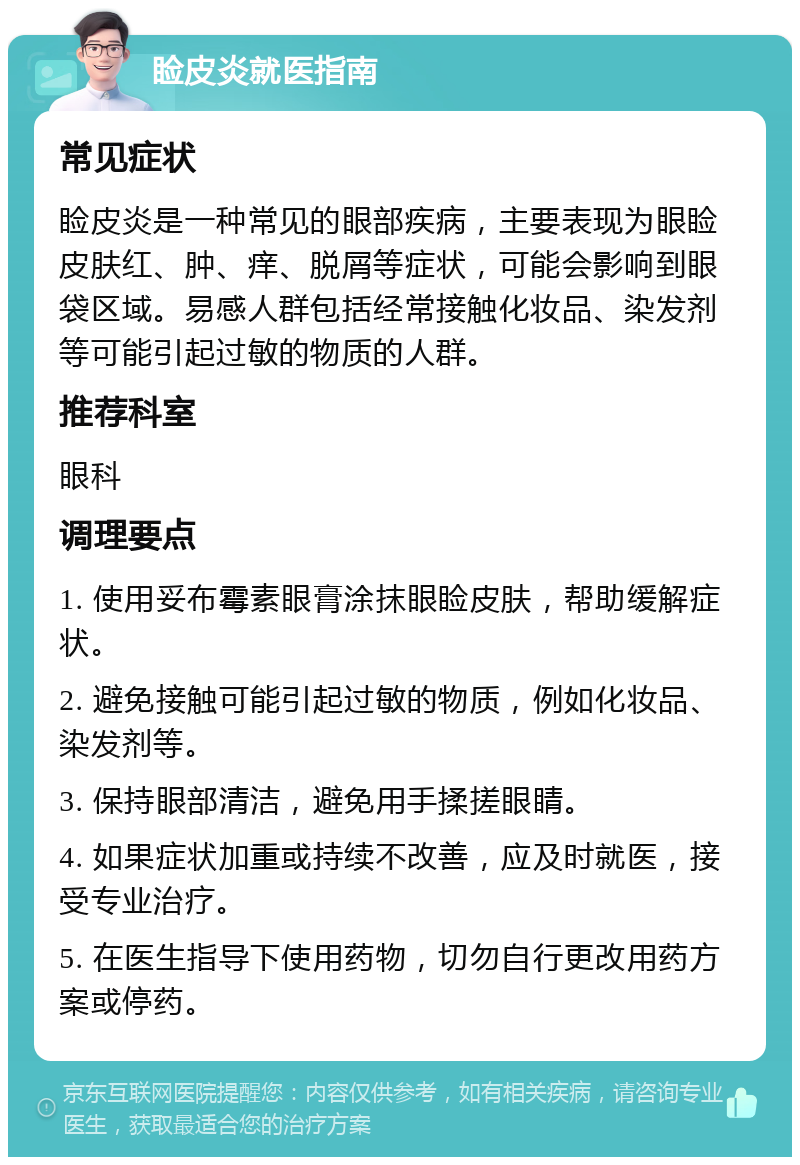 睑皮炎就医指南 常见症状 睑皮炎是一种常见的眼部疾病，主要表现为眼睑皮肤红、肿、痒、脱屑等症状，可能会影响到眼袋区域。易感人群包括经常接触化妆品、染发剂等可能引起过敏的物质的人群。 推荐科室 眼科 调理要点 1. 使用妥布霉素眼膏涂抹眼睑皮肤，帮助缓解症状。 2. 避免接触可能引起过敏的物质，例如化妆品、染发剂等。 3. 保持眼部清洁，避免用手揉搓眼睛。 4. 如果症状加重或持续不改善，应及时就医，接受专业治疗。 5. 在医生指导下使用药物，切勿自行更改用药方案或停药。