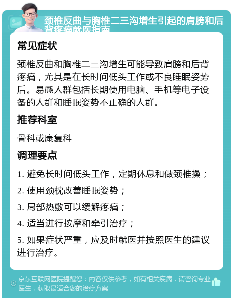 颈椎反曲与胸椎二三沟增生引起的肩膀和后背疼痛就医指南 常见症状 颈椎反曲和胸椎二三沟增生可能导致肩膀和后背疼痛，尤其是在长时间低头工作或不良睡眠姿势后。易感人群包括长期使用电脑、手机等电子设备的人群和睡眠姿势不正确的人群。 推荐科室 骨科或康复科 调理要点 1. 避免长时间低头工作，定期休息和做颈椎操； 2. 使用颈枕改善睡眠姿势； 3. 局部热敷可以缓解疼痛； 4. 适当进行按摩和牵引治疗； 5. 如果症状严重，应及时就医并按照医生的建议进行治疗。