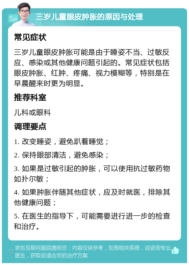 三岁儿童眼皮肿胀的原因与处理 常见症状 三岁儿童眼皮肿胀可能是由于睡姿不当、过敏反应、感染或其他健康问题引起的。常见症状包括眼皮肿胀、红肿、疼痛、视力模糊等，特别是在早晨醒来时更为明显。 推荐科室 儿科或眼科 调理要点 1. 改变睡姿，避免趴着睡觉； 2. 保持眼部清洁，避免感染； 3. 如果是过敏引起的肿胀，可以使用抗过敏药物如扑尔敏； 4. 如果肿胀伴随其他症状，应及时就医，排除其他健康问题； 5. 在医生的指导下，可能需要进行进一步的检查和治疗。