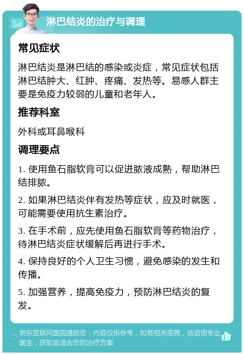 淋巴结炎的治疗与调理 常见症状 淋巴结炎是淋巴结的感染或炎症，常见症状包括淋巴结肿大、红肿、疼痛、发热等。易感人群主要是免疫力较弱的儿童和老年人。 推荐科室 外科或耳鼻喉科 调理要点 1. 使用鱼石脂软膏可以促进脓液成熟，帮助淋巴结排脓。 2. 如果淋巴结炎伴有发热等症状，应及时就医，可能需要使用抗生素治疗。 3. 在手术前，应先使用鱼石脂软膏等药物治疗，待淋巴结炎症状缓解后再进行手术。 4. 保持良好的个人卫生习惯，避免感染的发生和传播。 5. 加强营养，提高免疫力，预防淋巴结炎的复发。