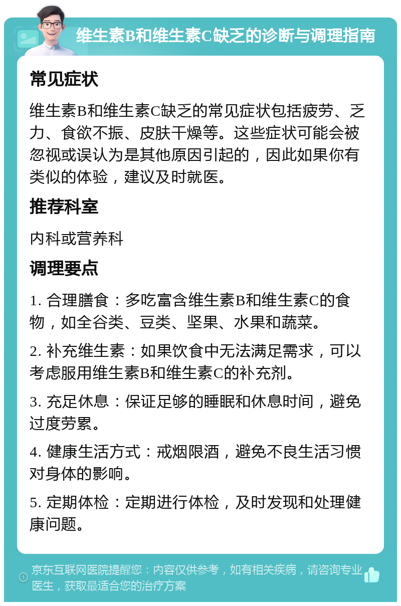 维生素B和维生素C缺乏的诊断与调理指南 常见症状 维生素B和维生素C缺乏的常见症状包括疲劳、乏力、食欲不振、皮肤干燥等。这些症状可能会被忽视或误认为是其他原因引起的，因此如果你有类似的体验，建议及时就医。 推荐科室 内科或营养科 调理要点 1. 合理膳食：多吃富含维生素B和维生素C的食物，如全谷类、豆类、坚果、水果和蔬菜。 2. 补充维生素：如果饮食中无法满足需求，可以考虑服用维生素B和维生素C的补充剂。 3. 充足休息：保证足够的睡眠和休息时间，避免过度劳累。 4. 健康生活方式：戒烟限酒，避免不良生活习惯对身体的影响。 5. 定期体检：定期进行体检，及时发现和处理健康问题。