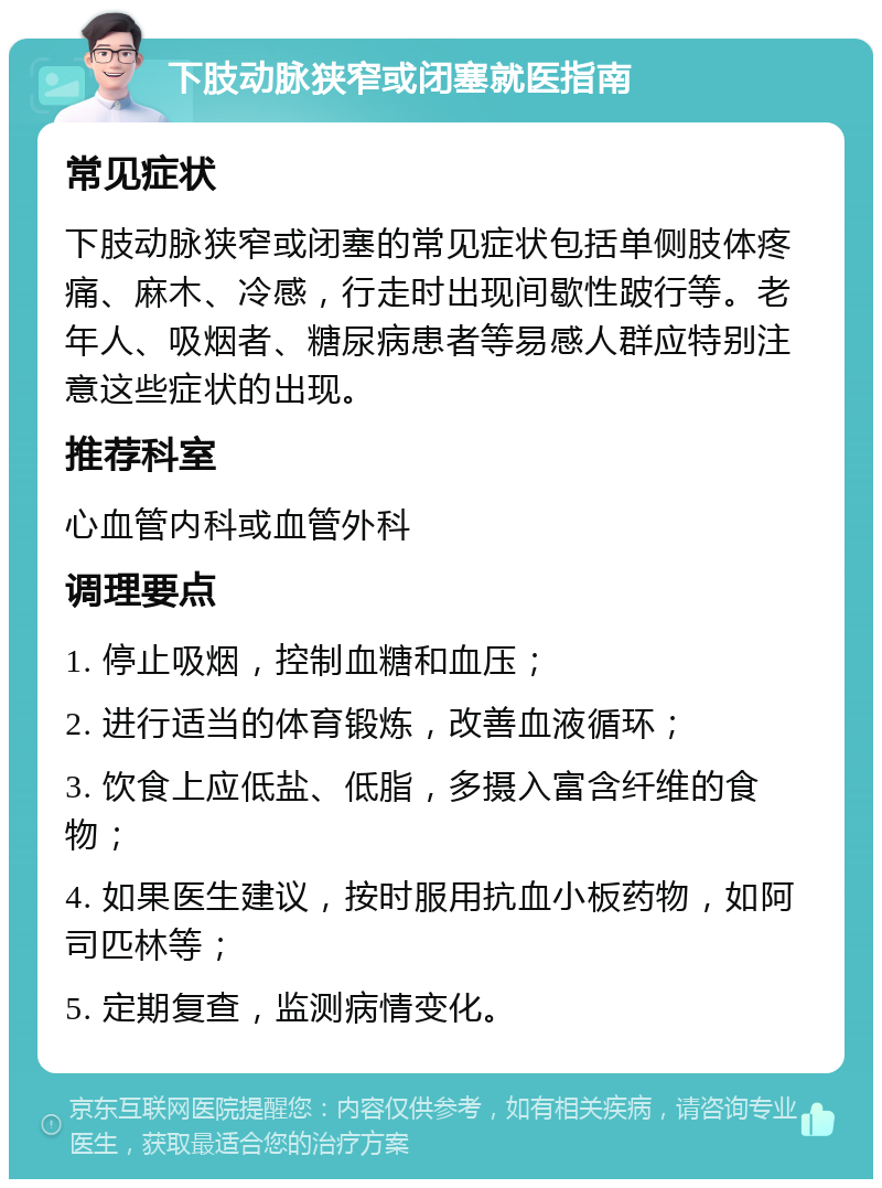 下肢动脉狭窄或闭塞就医指南 常见症状 下肢动脉狭窄或闭塞的常见症状包括单侧肢体疼痛、麻木、冷感，行走时出现间歇性跛行等。老年人、吸烟者、糖尿病患者等易感人群应特别注意这些症状的出现。 推荐科室 心血管内科或血管外科 调理要点 1. 停止吸烟，控制血糖和血压； 2. 进行适当的体育锻炼，改善血液循环； 3. 饮食上应低盐、低脂，多摄入富含纤维的食物； 4. 如果医生建议，按时服用抗血小板药物，如阿司匹林等； 5. 定期复查，监测病情变化。