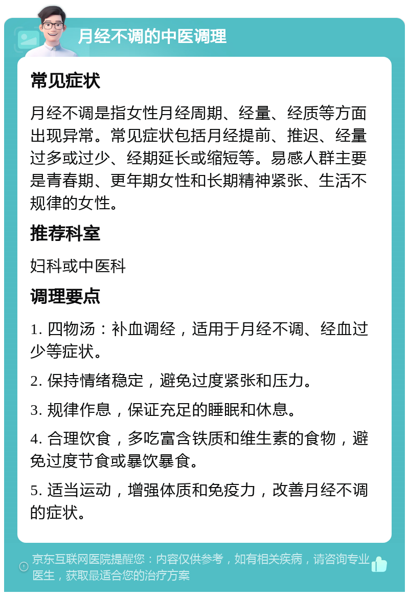 月经不调的中医调理 常见症状 月经不调是指女性月经周期、经量、经质等方面出现异常。常见症状包括月经提前、推迟、经量过多或过少、经期延长或缩短等。易感人群主要是青春期、更年期女性和长期精神紧张、生活不规律的女性。 推荐科室 妇科或中医科 调理要点 1. 四物汤：补血调经，适用于月经不调、经血过少等症状。 2. 保持情绪稳定，避免过度紧张和压力。 3. 规律作息，保证充足的睡眠和休息。 4. 合理饮食，多吃富含铁质和维生素的食物，避免过度节食或暴饮暴食。 5. 适当运动，增强体质和免疫力，改善月经不调的症状。