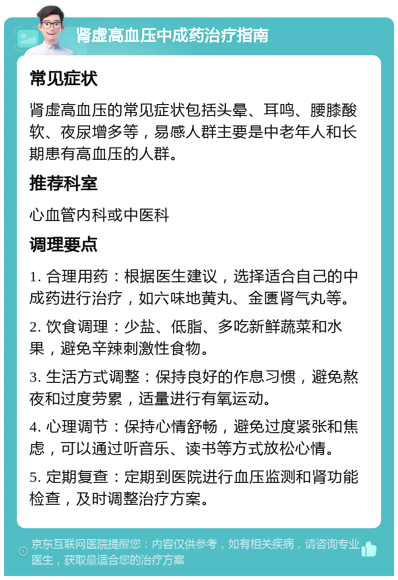 肾虚高血压中成药治疗指南 常见症状 肾虚高血压的常见症状包括头晕、耳鸣、腰膝酸软、夜尿增多等，易感人群主要是中老年人和长期患有高血压的人群。 推荐科室 心血管内科或中医科 调理要点 1. 合理用药：根据医生建议，选择适合自己的中成药进行治疗，如六味地黄丸、金匮肾气丸等。 2. 饮食调理：少盐、低脂、多吃新鲜蔬菜和水果，避免辛辣刺激性食物。 3. 生活方式调整：保持良好的作息习惯，避免熬夜和过度劳累，适量进行有氧运动。 4. 心理调节：保持心情舒畅，避免过度紧张和焦虑，可以通过听音乐、读书等方式放松心情。 5. 定期复查：定期到医院进行血压监测和肾功能检查，及时调整治疗方案。