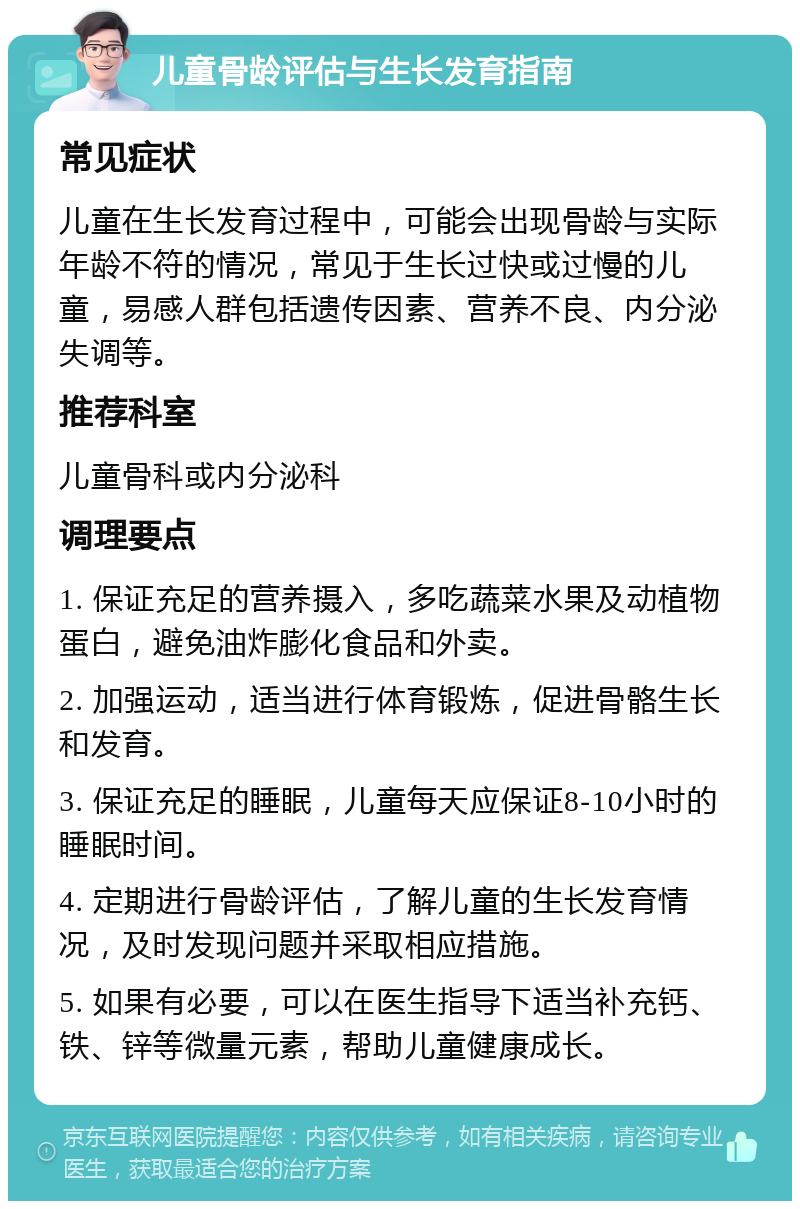 儿童骨龄评估与生长发育指南 常见症状 儿童在生长发育过程中，可能会出现骨龄与实际年龄不符的情况，常见于生长过快或过慢的儿童，易感人群包括遗传因素、营养不良、内分泌失调等。 推荐科室 儿童骨科或内分泌科 调理要点 1. 保证充足的营养摄入，多吃蔬菜水果及动植物蛋白，避免油炸膨化食品和外卖。 2. 加强运动，适当进行体育锻炼，促进骨骼生长和发育。 3. 保证充足的睡眠，儿童每天应保证8-10小时的睡眠时间。 4. 定期进行骨龄评估，了解儿童的生长发育情况，及时发现问题并采取相应措施。 5. 如果有必要，可以在医生指导下适当补充钙、铁、锌等微量元素，帮助儿童健康成长。