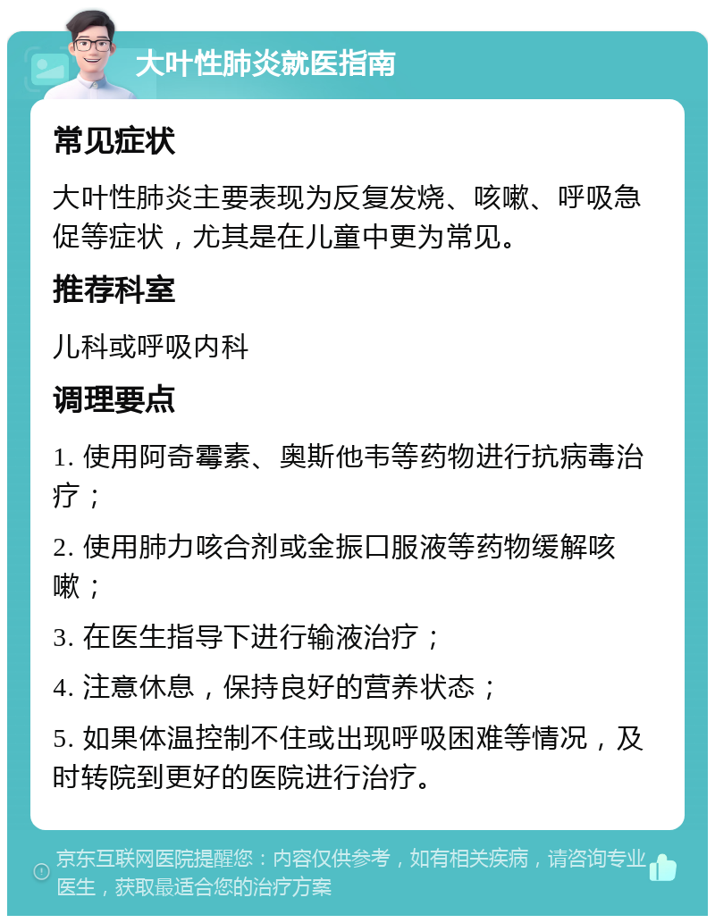 大叶性肺炎就医指南 常见症状 大叶性肺炎主要表现为反复发烧、咳嗽、呼吸急促等症状，尤其是在儿童中更为常见。 推荐科室 儿科或呼吸内科 调理要点 1. 使用阿奇霉素、奥斯他韦等药物进行抗病毒治疗； 2. 使用肺力咳合剂或金振口服液等药物缓解咳嗽； 3. 在医生指导下进行输液治疗； 4. 注意休息，保持良好的营养状态； 5. 如果体温控制不住或出现呼吸困难等情况，及时转院到更好的医院进行治疗。