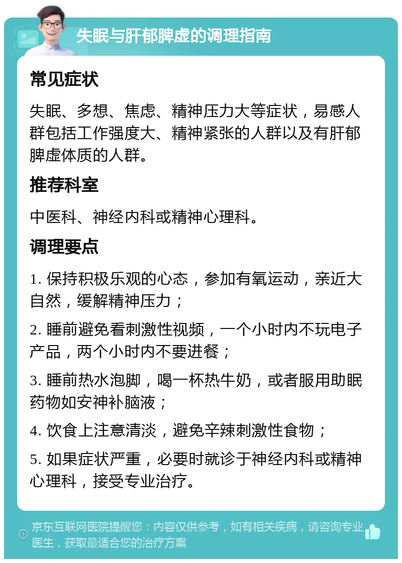 失眠与肝郁脾虚的调理指南 常见症状 失眠、多想、焦虑、精神压力大等症状，易感人群包括工作强度大、精神紧张的人群以及有肝郁脾虚体质的人群。 推荐科室 中医科、神经内科或精神心理科。 调理要点 1. 保持积极乐观的心态，参加有氧运动，亲近大自然，缓解精神压力； 2. 睡前避免看刺激性视频，一个小时内不玩电子产品，两个小时内不要进餐； 3. 睡前热水泡脚，喝一杯热牛奶，或者服用助眠药物如安神补脑液； 4. 饮食上注意清淡，避免辛辣刺激性食物； 5. 如果症状严重，必要时就诊于神经内科或精神心理科，接受专业治疗。