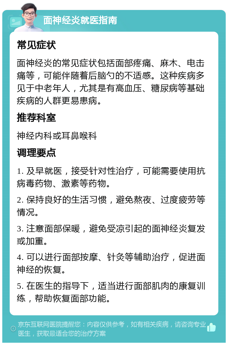 面神经炎就医指南 常见症状 面神经炎的常见症状包括面部疼痛、麻木、电击痛等，可能伴随着后脑勺的不适感。这种疾病多见于中老年人，尤其是有高血压、糖尿病等基础疾病的人群更易患病。 推荐科室 神经内科或耳鼻喉科 调理要点 1. 及早就医，接受针对性治疗，可能需要使用抗病毒药物、激素等药物。 2. 保持良好的生活习惯，避免熬夜、过度疲劳等情况。 3. 注意面部保暖，避免受凉引起的面神经炎复发或加重。 4. 可以进行面部按摩、针灸等辅助治疗，促进面神经的恢复。 5. 在医生的指导下，适当进行面部肌肉的康复训练，帮助恢复面部功能。