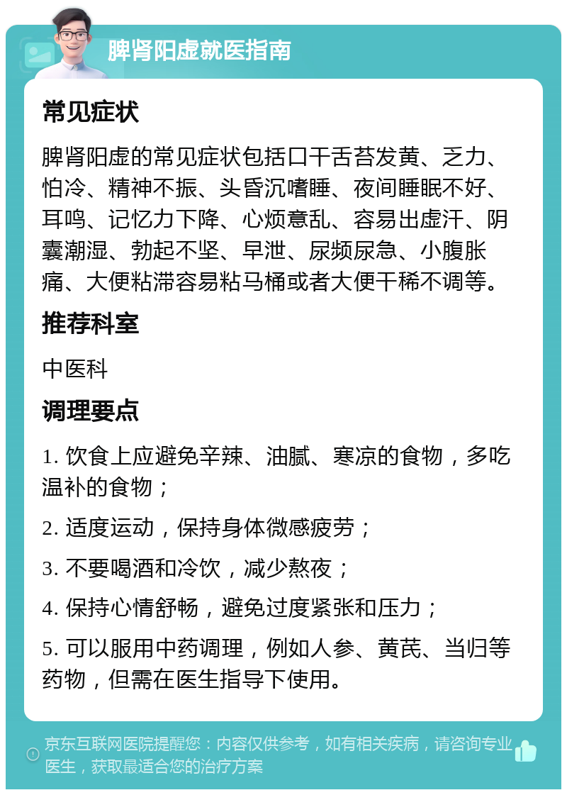 脾肾阳虚就医指南 常见症状 脾肾阳虚的常见症状包括口干舌苔发黄、乏力、怕冷、精神不振、头昏沉嗜睡、夜间睡眠不好、耳鸣、记忆力下降、心烦意乱、容易出虚汗、阴囊潮湿、勃起不坚、早泄、尿频尿急、小腹胀痛、大便粘滞容易粘马桶或者大便干稀不调等。 推荐科室 中医科 调理要点 1. 饮食上应避免辛辣、油腻、寒凉的食物，多吃温补的食物； 2. 适度运动，保持身体微感疲劳； 3. 不要喝酒和冷饮，减少熬夜； 4. 保持心情舒畅，避免过度紧张和压力； 5. 可以服用中药调理，例如人参、黄芪、当归等药物，但需在医生指导下使用。