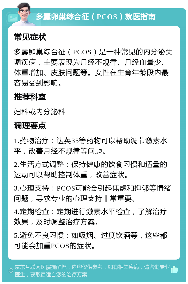 多囊卵巢综合征（PCOS）就医指南 常见症状 多囊卵巢综合征（PCOS）是一种常见的内分泌失调疾病，主要表现为月经不规律、月经血量少、体重增加、皮肤问题等。女性在生育年龄段内最容易受到影响。 推荐科室 妇科或内分泌科 调理要点 1.药物治疗：达英35等药物可以帮助调节激素水平，改善月经不规律等问题。 2.生活方式调整：保持健康的饮食习惯和适量的运动可以帮助控制体重，改善症状。 3.心理支持：PCOS可能会引起焦虑和抑郁等情绪问题，寻求专业的心理支持非常重要。 4.定期检查：定期进行激素水平检查，了解治疗效果，及时调整治疗方案。 5.避免不良习惯：如吸烟、过度饮酒等，这些都可能会加重PCOS的症状。