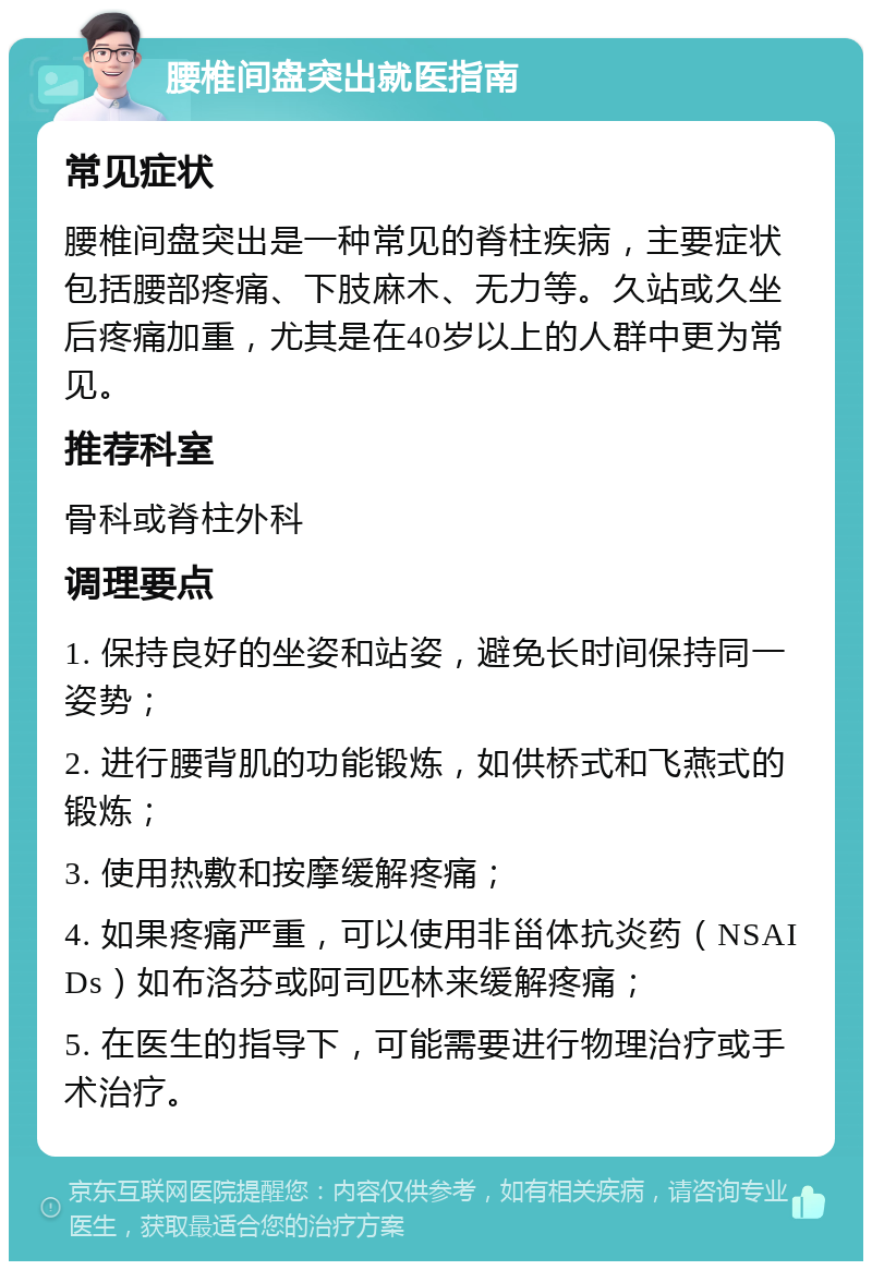 腰椎间盘突出就医指南 常见症状 腰椎间盘突出是一种常见的脊柱疾病，主要症状包括腰部疼痛、下肢麻木、无力等。久站或久坐后疼痛加重，尤其是在40岁以上的人群中更为常见。 推荐科室 骨科或脊柱外科 调理要点 1. 保持良好的坐姿和站姿，避免长时间保持同一姿势； 2. 进行腰背肌的功能锻炼，如供桥式和飞燕式的锻炼； 3. 使用热敷和按摩缓解疼痛； 4. 如果疼痛严重，可以使用非甾体抗炎药（NSAIDs）如布洛芬或阿司匹林来缓解疼痛； 5. 在医生的指导下，可能需要进行物理治疗或手术治疗。