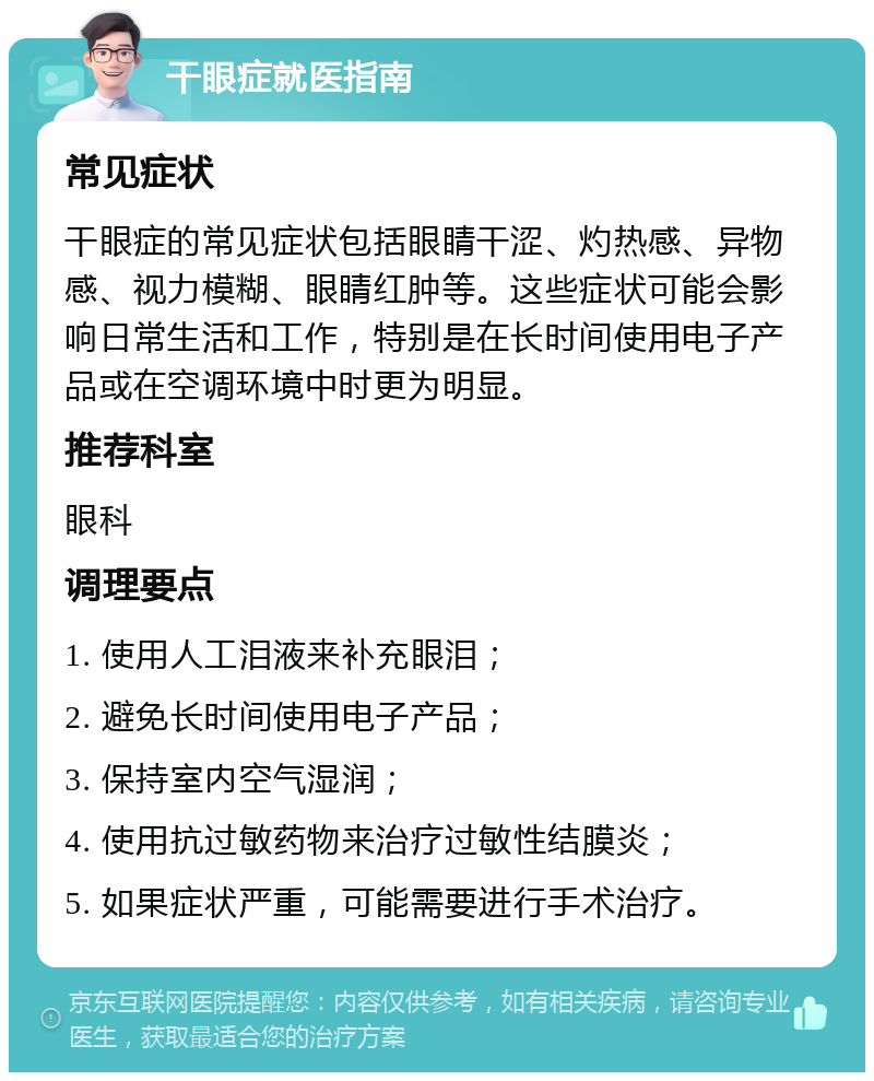 干眼症就医指南 常见症状 干眼症的常见症状包括眼睛干涩、灼热感、异物感、视力模糊、眼睛红肿等。这些症状可能会影响日常生活和工作，特别是在长时间使用电子产品或在空调环境中时更为明显。 推荐科室 眼科 调理要点 1. 使用人工泪液来补充眼泪； 2. 避免长时间使用电子产品； 3. 保持室内空气湿润； 4. 使用抗过敏药物来治疗过敏性结膜炎； 5. 如果症状严重，可能需要进行手术治疗。