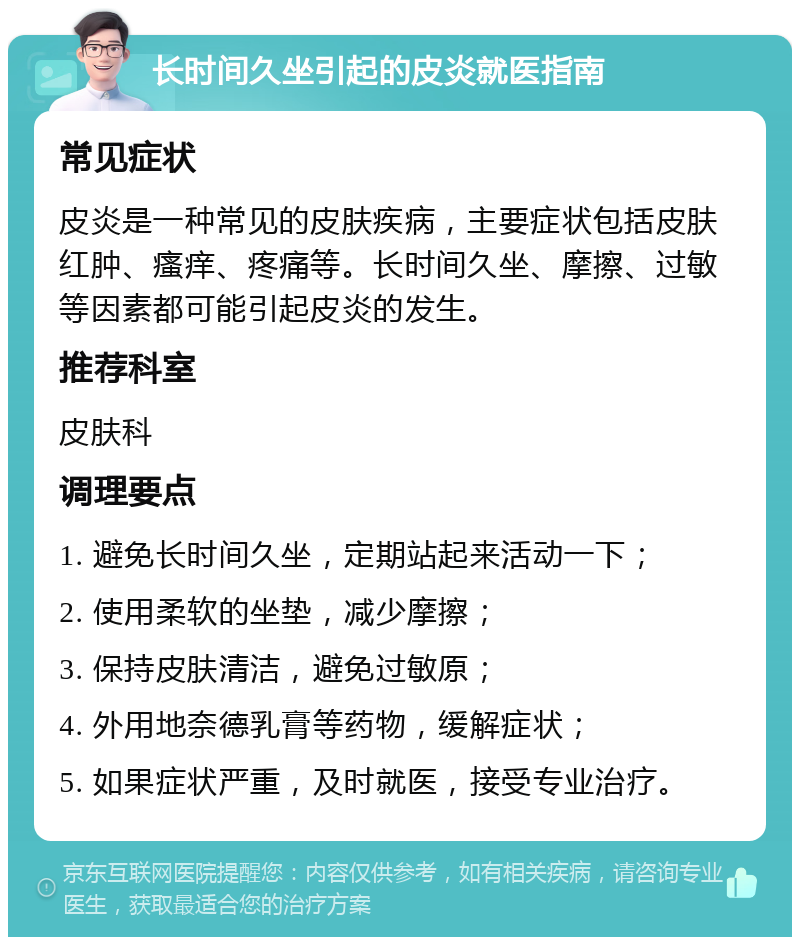 长时间久坐引起的皮炎就医指南 常见症状 皮炎是一种常见的皮肤疾病，主要症状包括皮肤红肿、瘙痒、疼痛等。长时间久坐、摩擦、过敏等因素都可能引起皮炎的发生。 推荐科室 皮肤科 调理要点 1. 避免长时间久坐，定期站起来活动一下； 2. 使用柔软的坐垫，减少摩擦； 3. 保持皮肤清洁，避免过敏原； 4. 外用地奈德乳膏等药物，缓解症状； 5. 如果症状严重，及时就医，接受专业治疗。