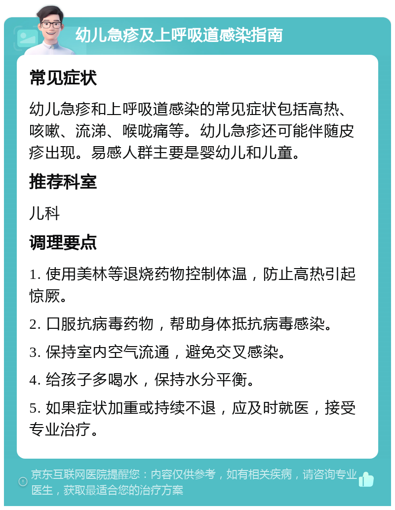 幼儿急疹及上呼吸道感染指南 常见症状 幼儿急疹和上呼吸道感染的常见症状包括高热、咳嗽、流涕、喉咙痛等。幼儿急疹还可能伴随皮疹出现。易感人群主要是婴幼儿和儿童。 推荐科室 儿科 调理要点 1. 使用美林等退烧药物控制体温，防止高热引起惊厥。 2. 口服抗病毒药物，帮助身体抵抗病毒感染。 3. 保持室内空气流通，避免交叉感染。 4. 给孩子多喝水，保持水分平衡。 5. 如果症状加重或持续不退，应及时就医，接受专业治疗。