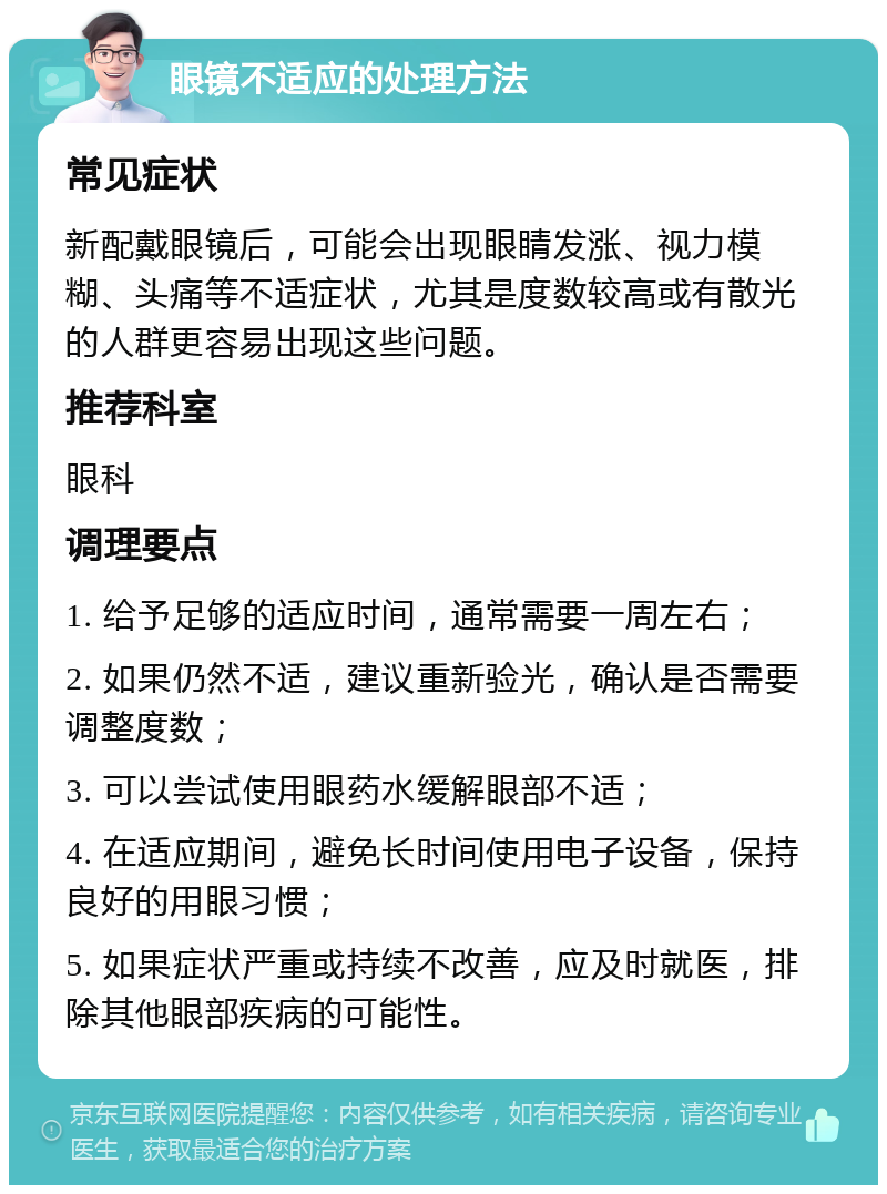 眼镜不适应的处理方法 常见症状 新配戴眼镜后，可能会出现眼睛发涨、视力模糊、头痛等不适症状，尤其是度数较高或有散光的人群更容易出现这些问题。 推荐科室 眼科 调理要点 1. 给予足够的适应时间，通常需要一周左右； 2. 如果仍然不适，建议重新验光，确认是否需要调整度数； 3. 可以尝试使用眼药水缓解眼部不适； 4. 在适应期间，避免长时间使用电子设备，保持良好的用眼习惯； 5. 如果症状严重或持续不改善，应及时就医，排除其他眼部疾病的可能性。