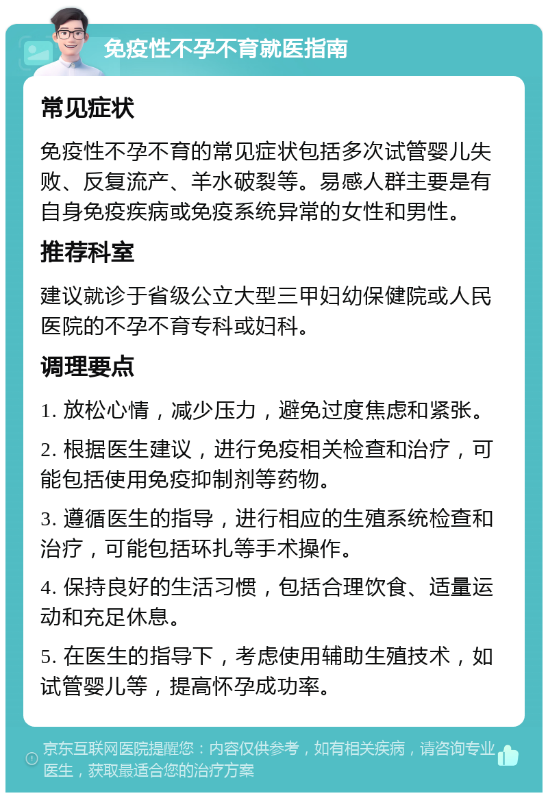 免疫性不孕不育就医指南 常见症状 免疫性不孕不育的常见症状包括多次试管婴儿失败、反复流产、羊水破裂等。易感人群主要是有自身免疫疾病或免疫系统异常的女性和男性。 推荐科室 建议就诊于省级公立大型三甲妇幼保健院或人民医院的不孕不育专科或妇科。 调理要点 1. 放松心情，减少压力，避免过度焦虑和紧张。 2. 根据医生建议，进行免疫相关检查和治疗，可能包括使用免疫抑制剂等药物。 3. 遵循医生的指导，进行相应的生殖系统检查和治疗，可能包括环扎等手术操作。 4. 保持良好的生活习惯，包括合理饮食、适量运动和充足休息。 5. 在医生的指导下，考虑使用辅助生殖技术，如试管婴儿等，提高怀孕成功率。