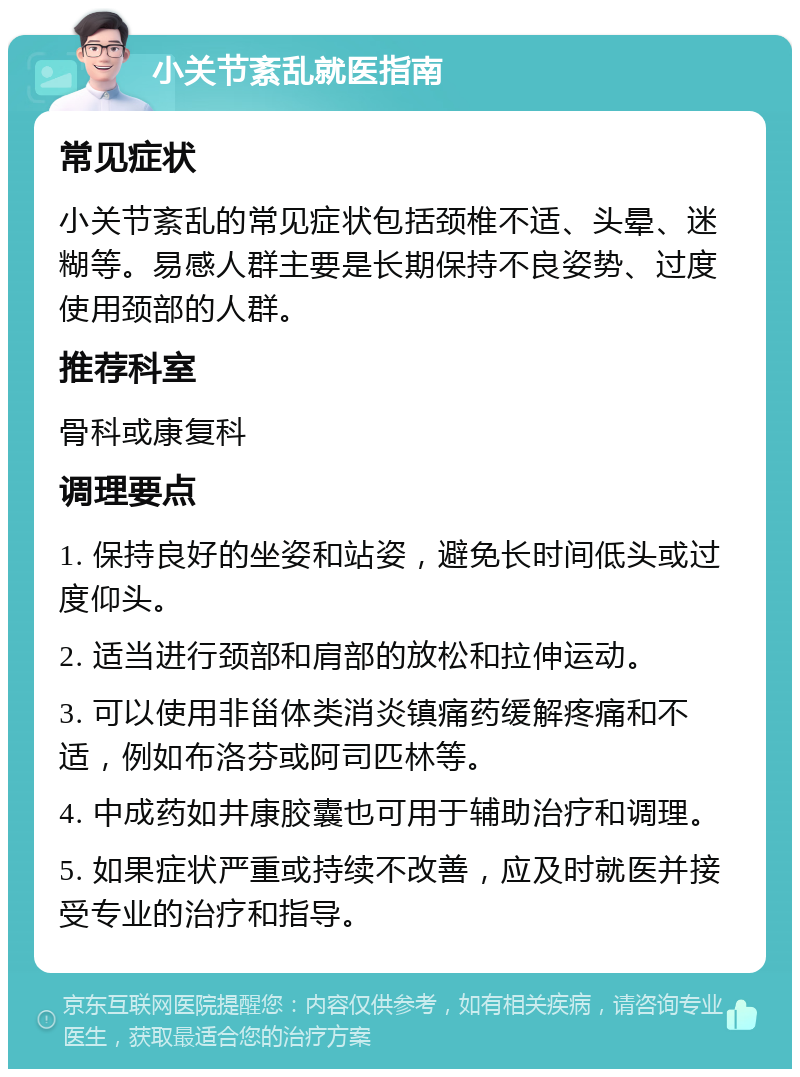 小关节紊乱就医指南 常见症状 小关节紊乱的常见症状包括颈椎不适、头晕、迷糊等。易感人群主要是长期保持不良姿势、过度使用颈部的人群。 推荐科室 骨科或康复科 调理要点 1. 保持良好的坐姿和站姿，避免长时间低头或过度仰头。 2. 适当进行颈部和肩部的放松和拉伸运动。 3. 可以使用非甾体类消炎镇痛药缓解疼痛和不适，例如布洛芬或阿司匹林等。 4. 中成药如井康胶囊也可用于辅助治疗和调理。 5. 如果症状严重或持续不改善，应及时就医并接受专业的治疗和指导。