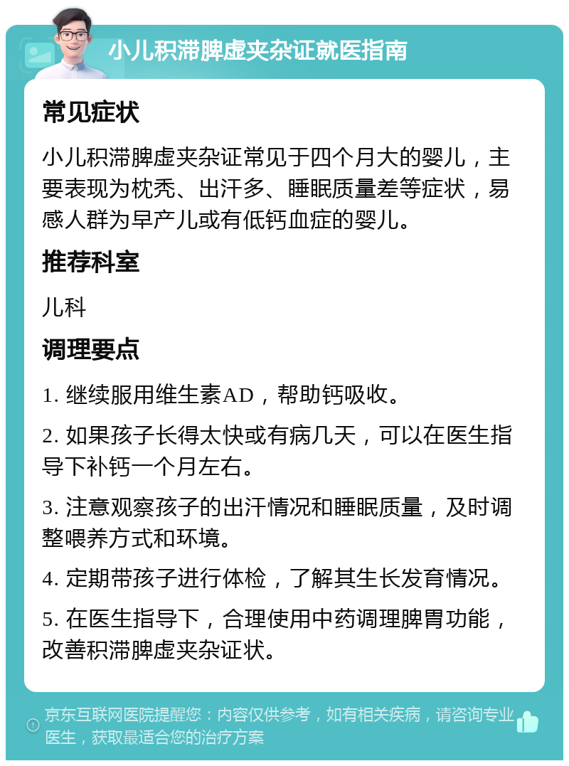 小儿积滞脾虚夹杂证就医指南 常见症状 小儿积滞脾虚夹杂证常见于四个月大的婴儿，主要表现为枕秃、出汗多、睡眠质量差等症状，易感人群为早产儿或有低钙血症的婴儿。 推荐科室 儿科 调理要点 1. 继续服用维生素AD，帮助钙吸收。 2. 如果孩子长得太快或有病几天，可以在医生指导下补钙一个月左右。 3. 注意观察孩子的出汗情况和睡眠质量，及时调整喂养方式和环境。 4. 定期带孩子进行体检，了解其生长发育情况。 5. 在医生指导下，合理使用中药调理脾胃功能，改善积滞脾虚夹杂证状。