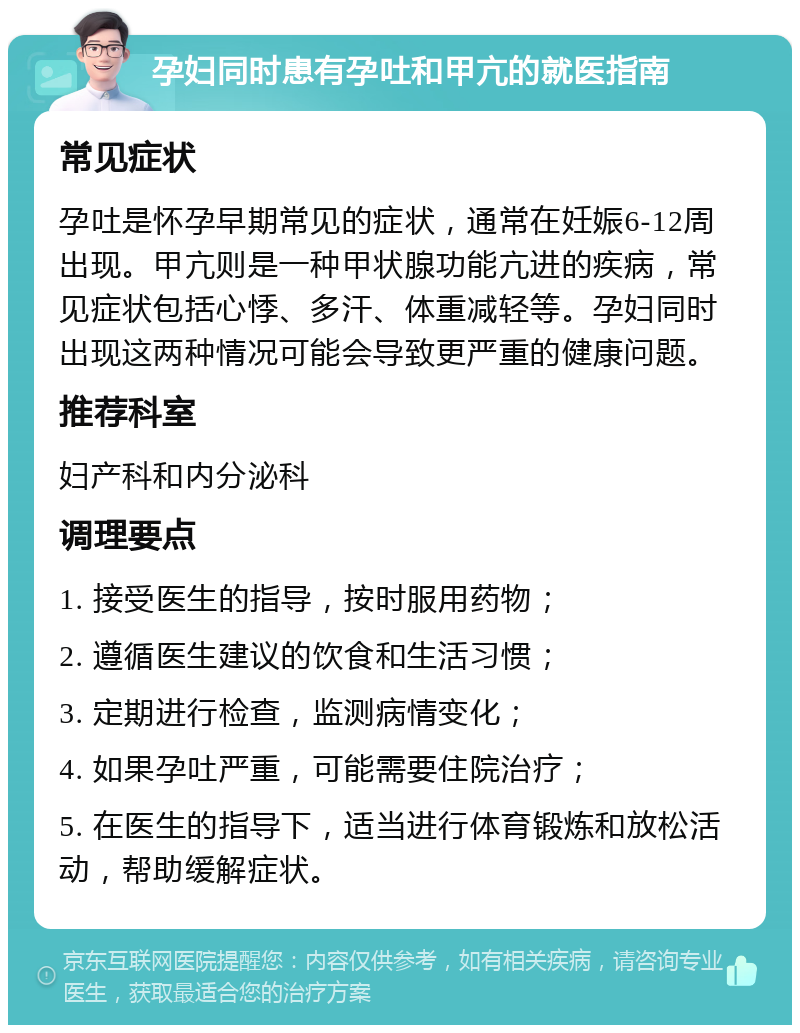 孕妇同时患有孕吐和甲亢的就医指南 常见症状 孕吐是怀孕早期常见的症状，通常在妊娠6-12周出现。甲亢则是一种甲状腺功能亢进的疾病，常见症状包括心悸、多汗、体重减轻等。孕妇同时出现这两种情况可能会导致更严重的健康问题。 推荐科室 妇产科和内分泌科 调理要点 1. 接受医生的指导，按时服用药物； 2. 遵循医生建议的饮食和生活习惯； 3. 定期进行检查，监测病情变化； 4. 如果孕吐严重，可能需要住院治疗； 5. 在医生的指导下，适当进行体育锻炼和放松活动，帮助缓解症状。