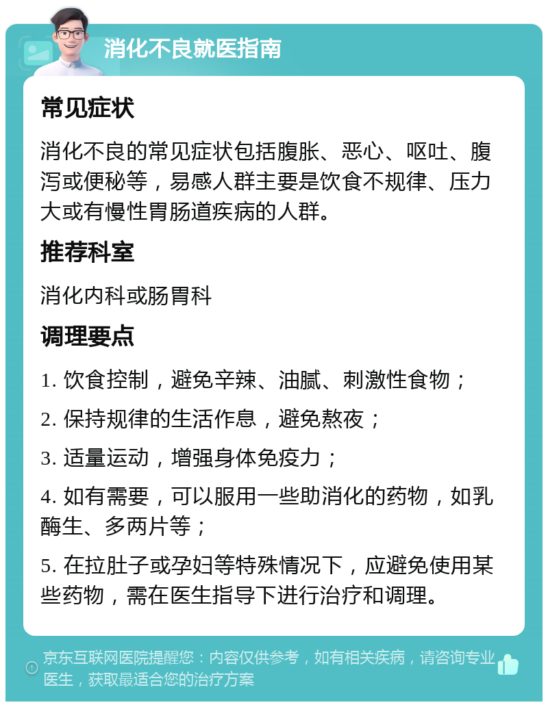 消化不良就医指南 常见症状 消化不良的常见症状包括腹胀、恶心、呕吐、腹泻或便秘等，易感人群主要是饮食不规律、压力大或有慢性胃肠道疾病的人群。 推荐科室 消化内科或肠胃科 调理要点 1. 饮食控制，避免辛辣、油腻、刺激性食物； 2. 保持规律的生活作息，避免熬夜； 3. 适量运动，增强身体免疫力； 4. 如有需要，可以服用一些助消化的药物，如乳酶生、多两片等； 5. 在拉肚子或孕妇等特殊情况下，应避免使用某些药物，需在医生指导下进行治疗和调理。