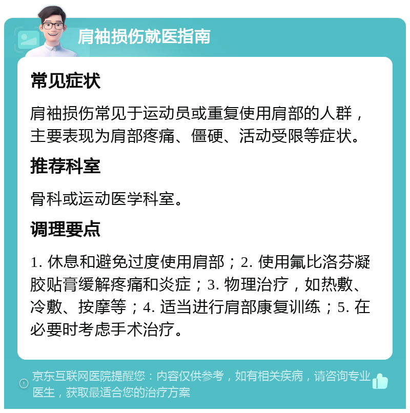 肩袖损伤就医指南 常见症状 肩袖损伤常见于运动员或重复使用肩部的人群，主要表现为肩部疼痛、僵硬、活动受限等症状。 推荐科室 骨科或运动医学科室。 调理要点 1. 休息和避免过度使用肩部；2. 使用氟比洛芬凝胶贴膏缓解疼痛和炎症；3. 物理治疗，如热敷、冷敷、按摩等；4. 适当进行肩部康复训练；5. 在必要时考虑手术治疗。