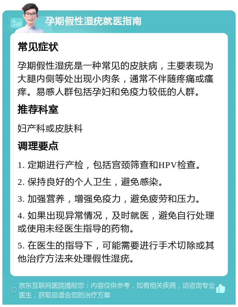 孕期假性湿疣就医指南 常见症状 孕期假性湿疣是一种常见的皮肤病，主要表现为大腿内侧等处出现小肉条，通常不伴随疼痛或瘙痒。易感人群包括孕妇和免疫力较低的人群。 推荐科室 妇产科或皮肤科 调理要点 1. 定期进行产检，包括宫颈筛查和HPV检查。 2. 保持良好的个人卫生，避免感染。 3. 加强营养，增强免疫力，避免疲劳和压力。 4. 如果出现异常情况，及时就医，避免自行处理或使用未经医生指导的药物。 5. 在医生的指导下，可能需要进行手术切除或其他治疗方法来处理假性湿疣。