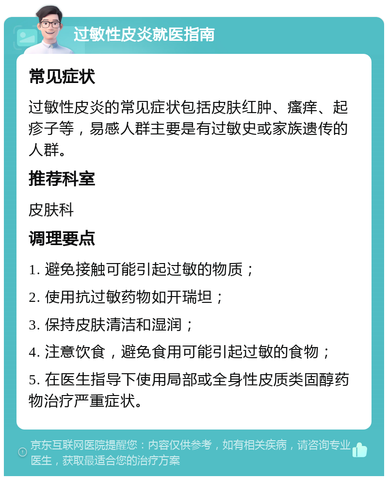 过敏性皮炎就医指南 常见症状 过敏性皮炎的常见症状包括皮肤红肿、瘙痒、起疹子等，易感人群主要是有过敏史或家族遗传的人群。 推荐科室 皮肤科 调理要点 1. 避免接触可能引起过敏的物质； 2. 使用抗过敏药物如开瑞坦； 3. 保持皮肤清洁和湿润； 4. 注意饮食，避免食用可能引起过敏的食物； 5. 在医生指导下使用局部或全身性皮质类固醇药物治疗严重症状。