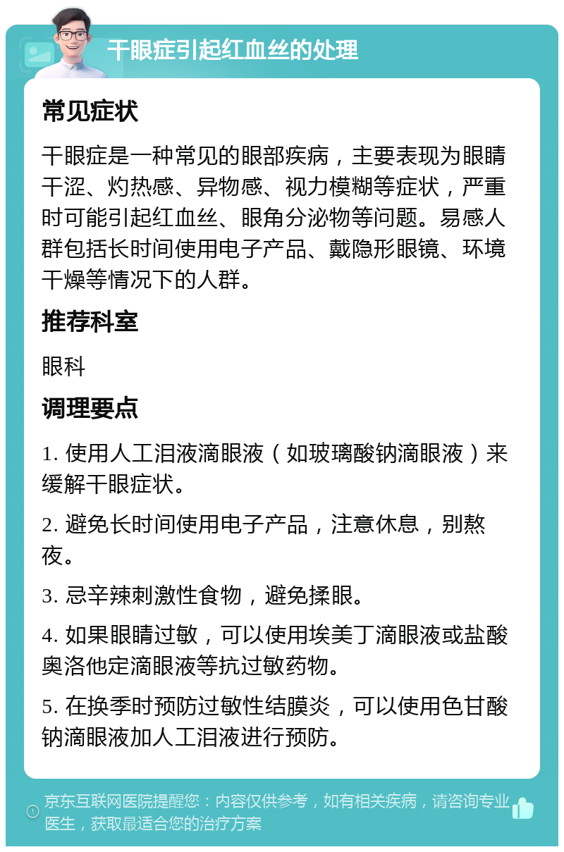 干眼症引起红血丝的处理 常见症状 干眼症是一种常见的眼部疾病，主要表现为眼睛干涩、灼热感、异物感、视力模糊等症状，严重时可能引起红血丝、眼角分泌物等问题。易感人群包括长时间使用电子产品、戴隐形眼镜、环境干燥等情况下的人群。 推荐科室 眼科 调理要点 1. 使用人工泪液滴眼液（如玻璃酸钠滴眼液）来缓解干眼症状。 2. 避免长时间使用电子产品，注意休息，别熬夜。 3. 忌辛辣刺激性食物，避免揉眼。 4. 如果眼睛过敏，可以使用埃美丁滴眼液或盐酸奥洛他定滴眼液等抗过敏药物。 5. 在换季时预防过敏性结膜炎，可以使用色甘酸钠滴眼液加人工泪液进行预防。