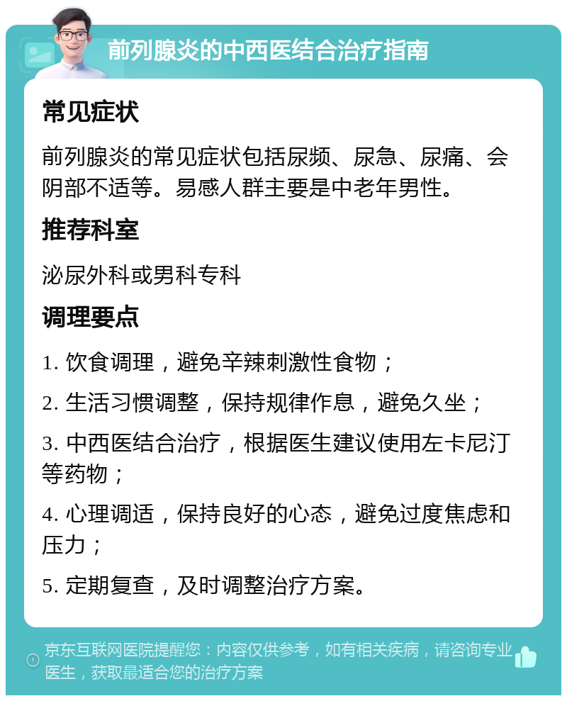 前列腺炎的中西医结合治疗指南 常见症状 前列腺炎的常见症状包括尿频、尿急、尿痛、会阴部不适等。易感人群主要是中老年男性。 推荐科室 泌尿外科或男科专科 调理要点 1. 饮食调理，避免辛辣刺激性食物； 2. 生活习惯调整，保持规律作息，避免久坐； 3. 中西医结合治疗，根据医生建议使用左卡尼汀等药物； 4. 心理调适，保持良好的心态，避免过度焦虑和压力； 5. 定期复查，及时调整治疗方案。