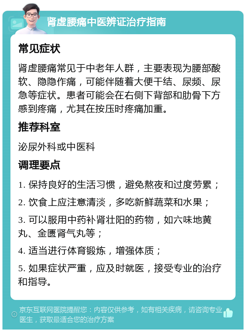 肾虚腰痛中医辨证治疗指南 常见症状 肾虚腰痛常见于中老年人群，主要表现为腰部酸软、隐隐作痛，可能伴随着大便干结、尿频、尿急等症状。患者可能会在右侧下背部和肋骨下方感到疼痛，尤其在按压时疼痛加重。 推荐科室 泌尿外科或中医科 调理要点 1. 保持良好的生活习惯，避免熬夜和过度劳累； 2. 饮食上应注意清淡，多吃新鲜蔬菜和水果； 3. 可以服用中药补肾壮阳的药物，如六味地黄丸、金匮肾气丸等； 4. 适当进行体育锻炼，增强体质； 5. 如果症状严重，应及时就医，接受专业的治疗和指导。