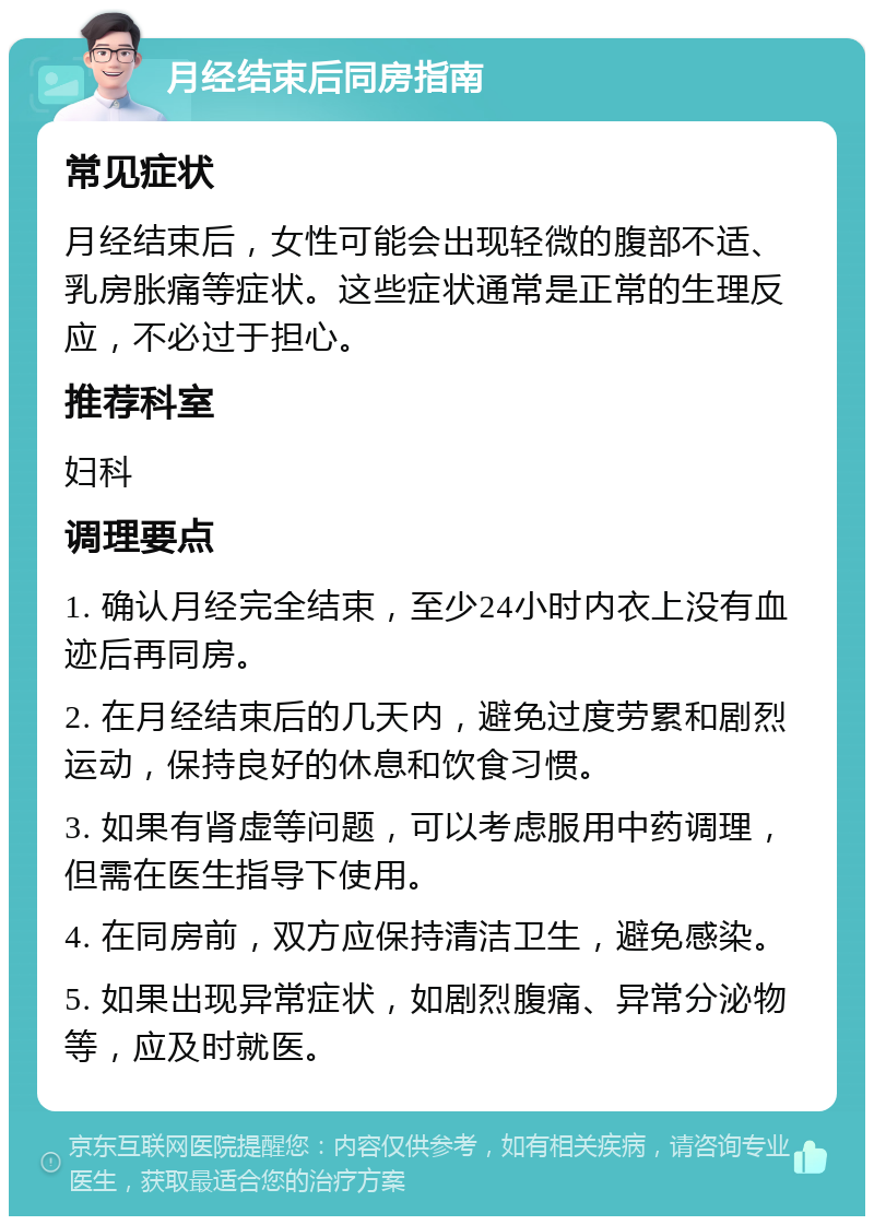 月经结束后同房指南 常见症状 月经结束后，女性可能会出现轻微的腹部不适、乳房胀痛等症状。这些症状通常是正常的生理反应，不必过于担心。 推荐科室 妇科 调理要点 1. 确认月经完全结束，至少24小时内衣上没有血迹后再同房。 2. 在月经结束后的几天内，避免过度劳累和剧烈运动，保持良好的休息和饮食习惯。 3. 如果有肾虚等问题，可以考虑服用中药调理，但需在医生指导下使用。 4. 在同房前，双方应保持清洁卫生，避免感染。 5. 如果出现异常症状，如剧烈腹痛、异常分泌物等，应及时就医。